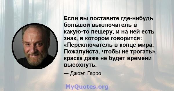 Если вы поставите где-нибудь большой выключатель в какую-то пещеру, и на ней есть знак, в котором говорится: «Переключатель в конце мира. Пожалуйста, чтобы не трогать», краска даже не будет времени высохнуть.