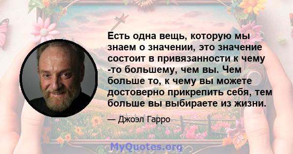 Есть одна вещь, которую мы знаем о значении, это значение состоит в привязанности к чему -то большему, чем вы. Чем больше то, к чему вы можете достоверно прикрепить себя, тем больше вы выбираете из жизни.