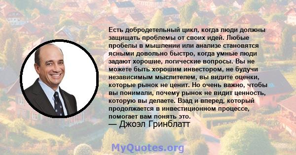 Есть добродетельный цикл, когда люди должны защищать проблемы от своих идей. Любые пробелы в мышлении или анализе становятся ясными довольно быстро, когда умные люди задают хорошие, логические вопросы. Вы не можете быть 