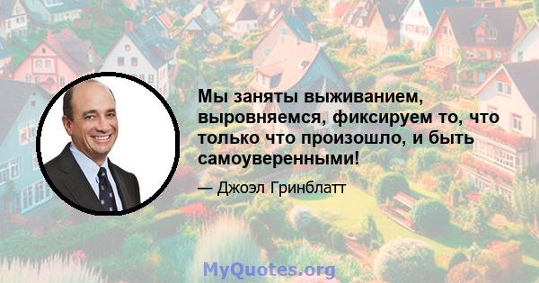 Мы заняты выживанием, выровняемся, фиксируем то, что только что произошло, и быть самоуверенными!