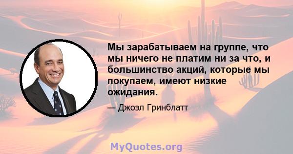 Мы зарабатываем на группе, что мы ничего не платим ни за что, и большинство акций, которые мы покупаем, имеют низкие ожидания.