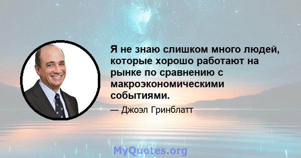 Я не знаю слишком много людей, которые хорошо работают на рынке по сравнению с макроэкономическими событиями.