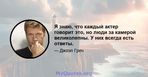 Я знаю, что каждый актер говорит это, но люди за камерой великолепны. У них всегда есть ответы.