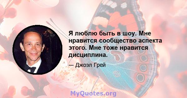 Я люблю быть в шоу. Мне нравится сообщество аспекта этого. Мне тоже нравится дисциплина.