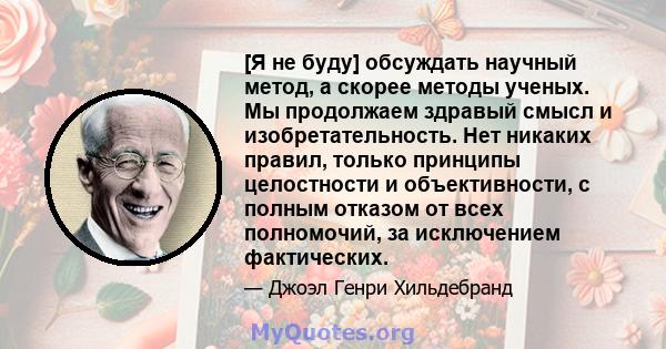 [Я не буду] обсуждать научный метод, а скорее методы ученых. Мы продолжаем здравый смысл и изобретательность. Нет никаких правил, только принципы целостности и объективности, с полным отказом от всех полномочий, за