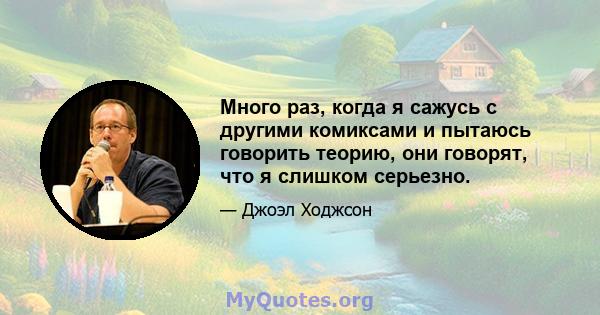 Много раз, когда я сажусь с другими комиксами и пытаюсь говорить теорию, они говорят, что я слишком серьезно.