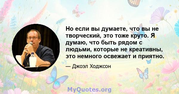 Но если вы думаете, что вы не творческий, это тоже круто. Я думаю, что быть рядом с людьми, которые не креативны, это немного освежает и приятно.