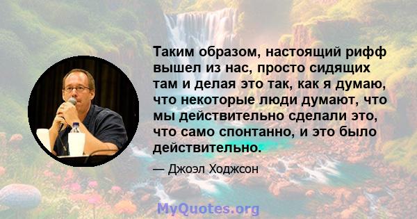 Таким образом, настоящий рифф вышел из нас, просто сидящих там и делая это так, как я думаю, что некоторые люди думают, что мы действительно сделали это, что само спонтанно, и это было действительно.