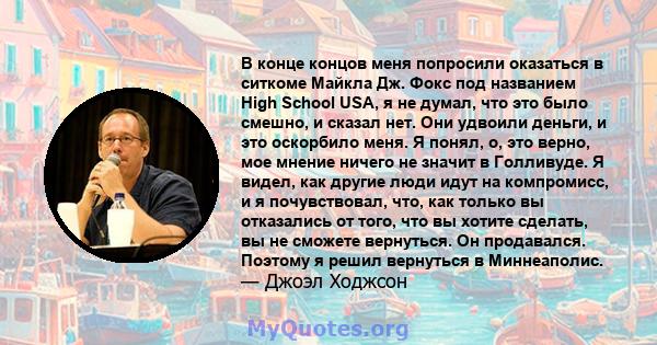 В конце концов меня попросили оказаться в ситкоме Майкла Дж. Фокс под названием High School USA, я не думал, что это было смешно, и сказал нет. Они удвоили деньги, и это оскорбило меня. Я понял, о, это верно, мое мнение 