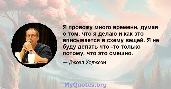 Я провожу много времени, думая о том, что я делаю и как это вписывается в схему вещей. Я не буду делать что -то только потому, что это смешно.