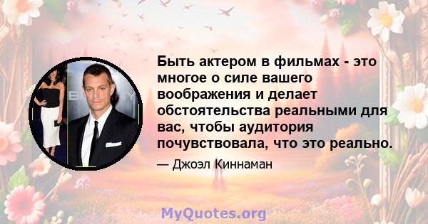 Быть актером в фильмах - это многое о силе вашего воображения и делает обстоятельства реальными для вас, чтобы аудитория почувствовала, что это реально.