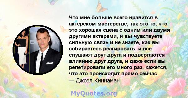 Что мне больше всего нравится в актерском мастерстве, так это то, что это хорошая сцена с одним или двумя другими актерами, и вы чувствуете сильную связь и не знаете, как вы собираетесь реагировать, и все слушают друг