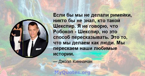 Если бы мы не делали римейки, никто бы не знал, кто такой Шекспир. Я не говорю, что Робокоп - Шекспир, но это способ пересказывать. Это то, что мы делаем как люди. Мы перескаем наши любимые истории.