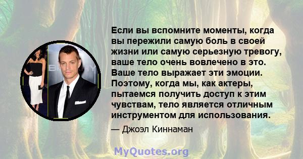 Если вы вспомните моменты, когда вы пережили самую боль в своей жизни или самую серьезную тревогу, ваше тело очень вовлечено в это. Ваше тело выражает эти эмоции. Поэтому, когда мы, как актеры, пытаемся получить доступ