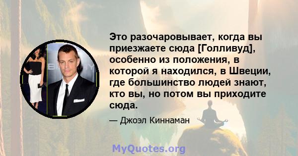 Это разочаровывает, когда вы приезжаете сюда [Голливуд], особенно из положения, в которой я находился, в Швеции, где большинство людей знают, кто вы, но потом вы приходите сюда.