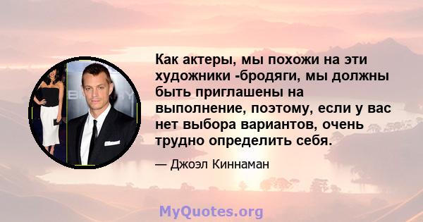 Как актеры, мы похожи на эти художники -бродяги, мы должны быть приглашены на выполнение, поэтому, если у вас нет выбора вариантов, очень трудно определить себя.