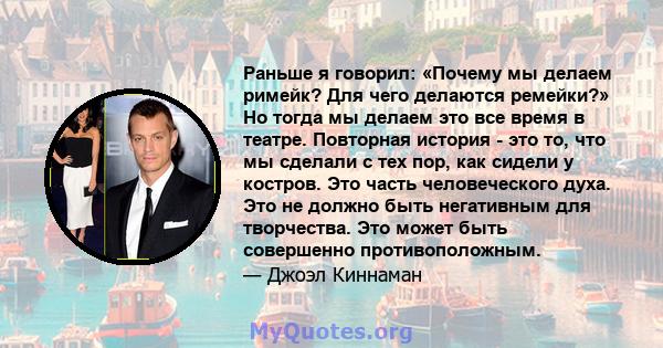 Раньше я говорил: «Почему мы делаем римейк? Для чего делаются ремейки?» Но тогда мы делаем это все время в театре. Повторная история - это то, что мы сделали с тех пор, как сидели у костров. Это часть человеческого