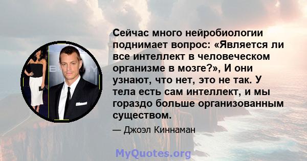 Сейчас много нейробиологии поднимает вопрос: «Является ли все интеллект в человеческом организме в мозге?», И они узнают, что нет, это не так. У тела есть сам интеллект, и мы гораздо больше организованным существом.