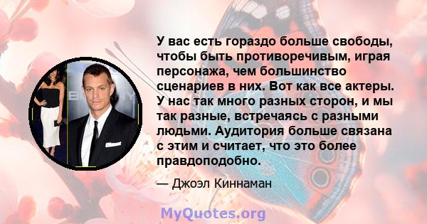 У вас есть гораздо больше свободы, чтобы быть противоречивым, играя персонажа, чем большинство сценариев в них. Вот как все актеры. У нас так много разных сторон, и мы так разные, встречаясь с разными людьми. Аудитория