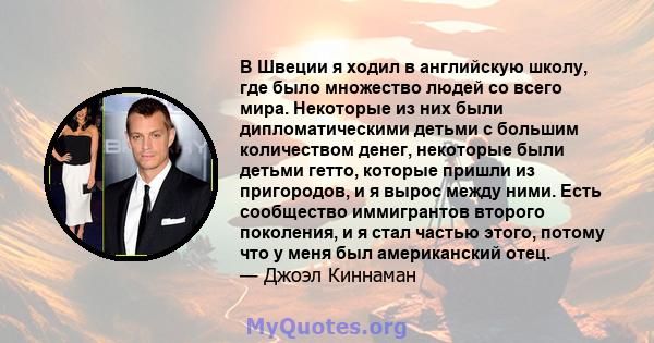 В Швеции я ходил в английскую школу, где было множество людей со всего мира. Некоторые из них были дипломатическими детьми с большим количеством денег, некоторые были детьми гетто, которые пришли из пригородов, и я