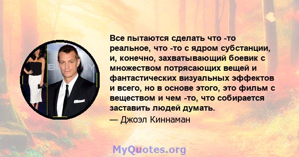 Все пытаются сделать что -то реальное, что -то с ядром субстанции, и, конечно, захватывающий боевик с множеством потрясающих вещей и фантастических визуальных эффектов и всего, но в основе этого, это фильм с веществом и 