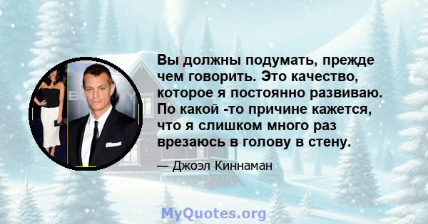 Вы должны подумать, прежде чем говорить. Это качество, которое я постоянно развиваю. По какой -то причине кажется, что я слишком много раз врезаюсь в голову в стену.