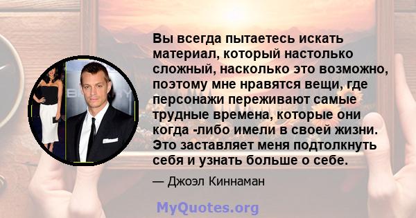 Вы всегда пытаетесь искать материал, который настолько сложный, насколько это возможно, поэтому мне нравятся вещи, где персонажи переживают самые трудные времена, которые они когда -либо имели в своей жизни. Это