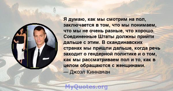 Я думаю, как мы смотрим на пол, заключается в том, что мы понимаем, что мы не очень разные, что хорошо. Соединенные Штаты должны прийти дальше с этим. В скандинавских странах мы пришли дальше, когда речь заходит о