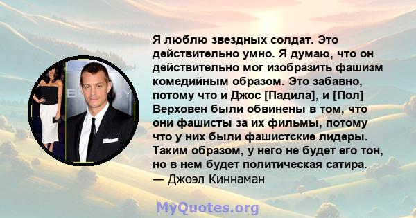 Я люблю звездных солдат. Это действительно умно. Я думаю, что он действительно мог изобразить фашизм комедийным образом. Это забавно, потому что и Джос [Падила], и [Пол] Верховен были обвинены в том, что они фашисты за