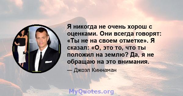 Я никогда не очень хорош с оценками. Они всегда говорят: «Ты не на своем отметке». Я сказал: «О, это то, что ты положил на землю? Да, я не обращаю на это внимания.