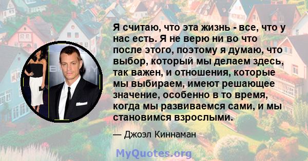 Я считаю, что эта жизнь - все, что у нас есть. Я не верю ни во что после этого, поэтому я думаю, что выбор, который мы делаем здесь, так важен, и отношения, которые мы выбираем, имеют решающее значение, особенно в то