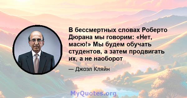 В бессмертных словах Роберто Дюрана мы говорим: «Нет, масю!» Мы будем обучать студентов, а затем продвигать их, а не наоборот