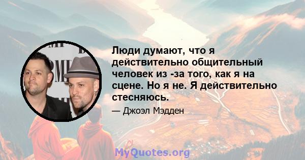 Люди думают, что я действительно общительный человек из -за того, как я на сцене. Но я не. Я действительно стесняюсь.