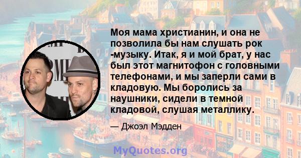 Моя мама христианин, и она не позволила бы нам слушать рок -музыку. Итак, я и мой брат, у нас был этот магнитофон с головными телефонами, и мы заперли сами в кладовую. Мы боролись за наушники, сидели в темной кладовой,