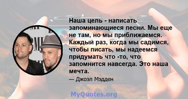 Наша цель - написать запоминающиеся песни. Мы еще не там, но мы приближаемся. Каждый раз, когда мы садимся, чтобы писать, мы надеемся придумать что -то, что запомнится навсегда. Это наша мечта.