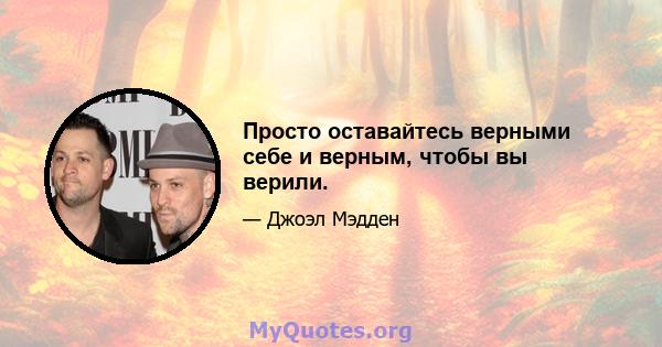 Просто оставайтесь верными себе и верным, чтобы вы верили.