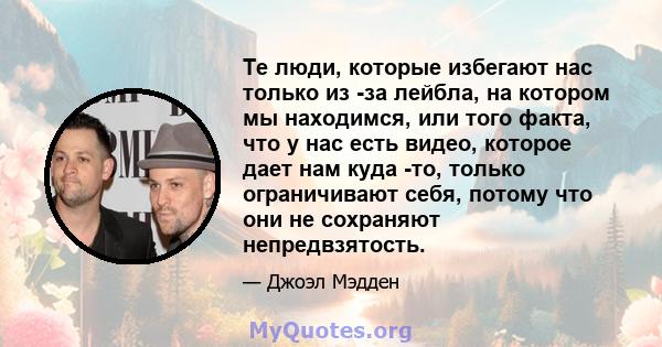 Те люди, которые избегают нас только из -за лейбла, на котором мы находимся, или того факта, что у нас есть видео, которое дает нам куда -то, только ограничивают себя, потому что они не сохраняют непредвзятость.