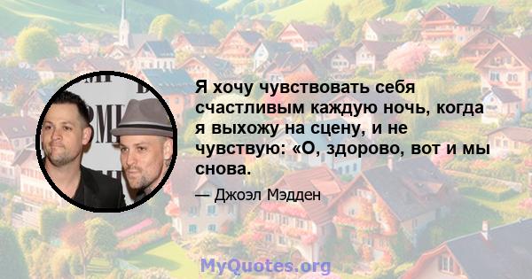 Я хочу чувствовать себя счастливым каждую ночь, когда я выхожу на сцену, и не чувствую: «О, здорово, вот и мы снова.