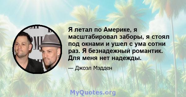 Я летал по Америке, я масштабировал заборы, я стоял под окнами и ушел с ума сотни раз. Я безнадежный романтик. Для меня нет надежды.