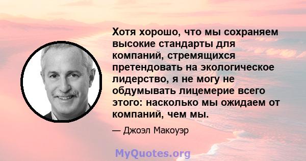 Хотя хорошо, что мы сохраняем высокие стандарты для компаний, стремящихся претендовать на экологическое лидерство, я не могу не обдумывать лицемерие всего этого: насколько мы ожидаем от компаний, чем мы.