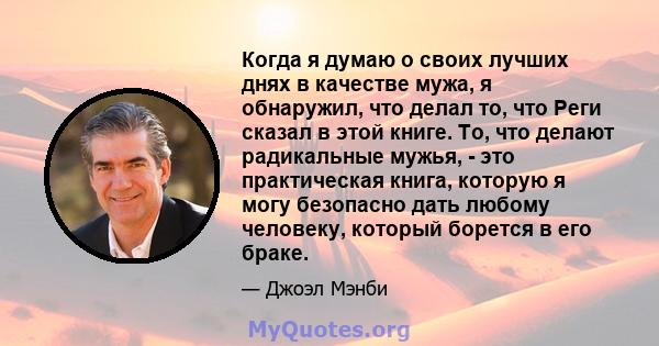 Когда я думаю о своих лучших днях в качестве мужа, я обнаружил, что делал то, что Реги сказал в этой книге. То, что делают радикальные мужья, - это практическая книга, которую я могу безопасно дать любому человеку,