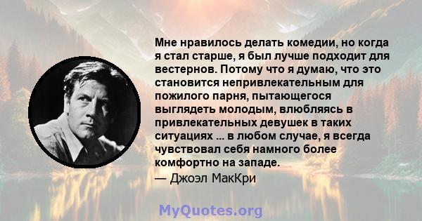 Мне нравилось делать комедии, но когда я стал старше, я был лучше подходит для вестернов. Потому что я думаю, что это становится непривлекательным для пожилого парня, пытающегося выглядеть молодым, влюбляясь в