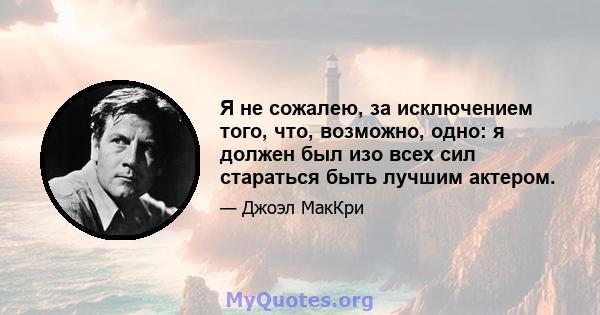 Я не сожалею, за исключением того, что, возможно, одно: я должен был изо всех сил стараться быть лучшим актером.