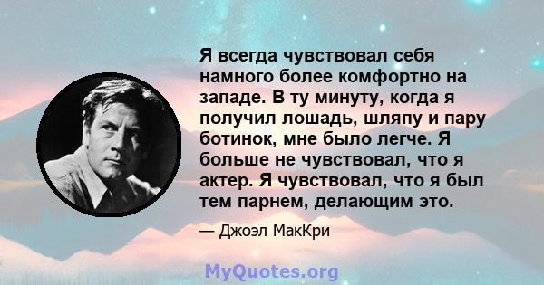 Я всегда чувствовал себя намного более комфортно на западе. В ту минуту, когда я получил лошадь, шляпу и пару ботинок, мне было легче. Я больше не чувствовал, что я актер. Я чувствовал, что я был тем парнем, делающим