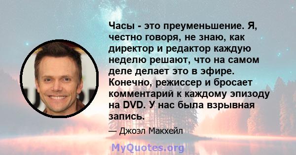 Часы - это преуменьшение. Я, честно говоря, не знаю, как директор и редактор каждую неделю решают, что на самом деле делает это в эфире. Конечно, режиссер и бросает комментарий к каждому эпизоду на DVD. У нас была