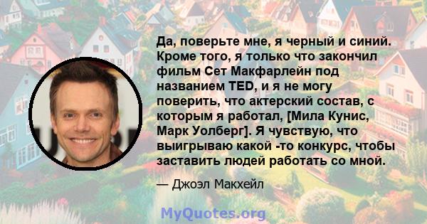 Да, поверьте мне, я черный и синий. Кроме того, я только что закончил фильм Сет Макфарлейн под названием TED, и я не могу поверить, что актерский состав, с которым я работал, [Мила Кунис, Марк Уолберг]. Я чувствую, что