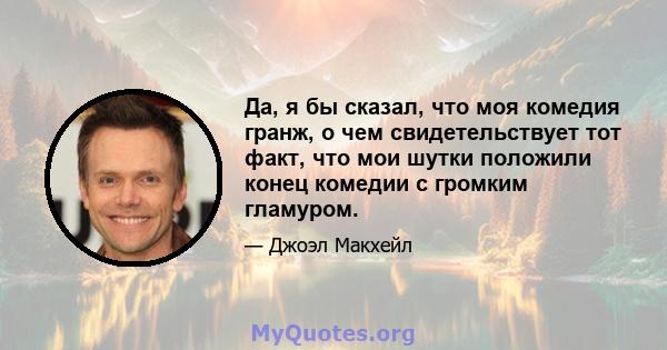 Да, я бы сказал, что моя комедия гранж, о чем свидетельствует тот факт, что мои шутки положили конец комедии с громким гламуром.