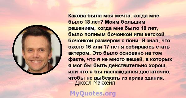 Какова была моя мечта, когда мне было 18 лет? Моим большим решением, когда мне было 18 лет, было полным бочонкой или кегской бочонкой размером с пони. Я знал, что около 16 или 17 лет я собираюсь стать актером. Это было