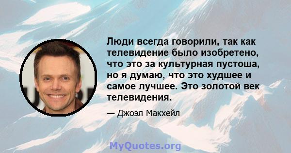 Люди всегда говорили, так как телевидение было изобретено, что это за культурная пустоша, но я думаю, что это худшее и самое лучшее. Это золотой век телевидения.