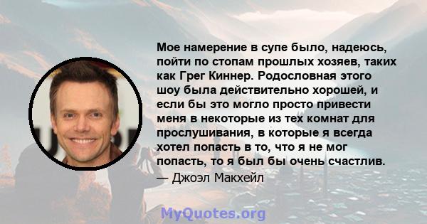 Мое намерение в супе было, надеюсь, пойти по стопам прошлых хозяев, таких как Грег Киннер. Родословная этого шоу была действительно хорошей, и если бы это могло просто привести меня в некоторые из тех комнат для